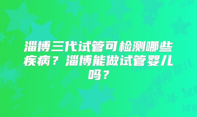 淄博三代试管可检测哪些疾病?淄博能做试管婴儿吗?