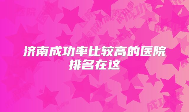 济南成功率比较高的医院排名在这