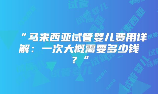 “马来西亚试管婴儿费用详解:一次大概需要多少钱?”