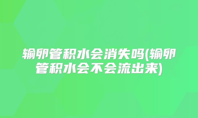 输卵管积水会消失吗(输卵管积水会不会流出来)