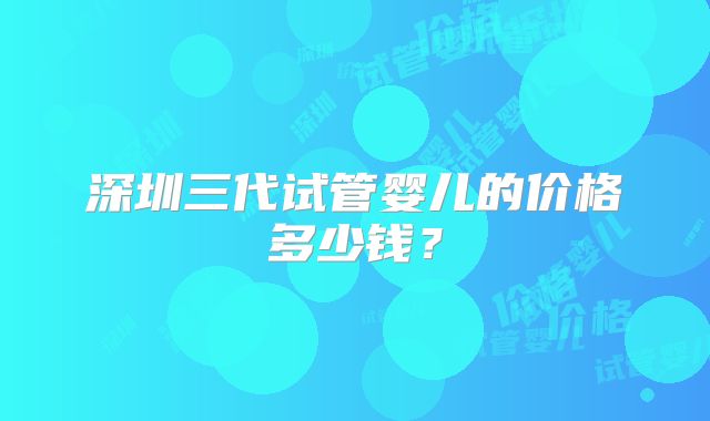 深圳三代试管婴儿的价格多少钱?