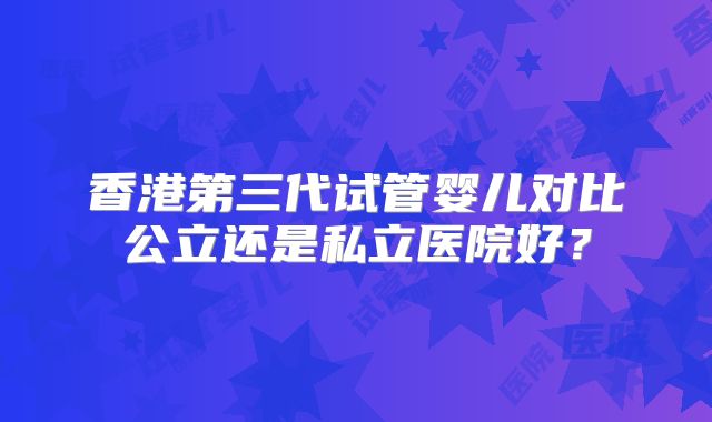 香港第三代试管婴儿对比公立还是私立医院好？