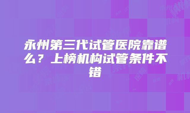 永州第三代试管医院靠谱么?上榜机构试管条件不错