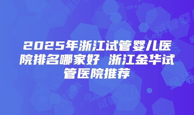 2025年浙江试管婴儿医院排名哪家好 浙江金华试管医院推荐