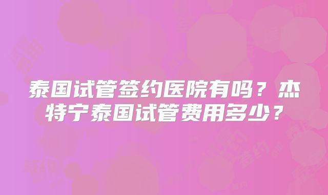 泰国试管签约医院有吗？杰特宁泰国试管费用多少？