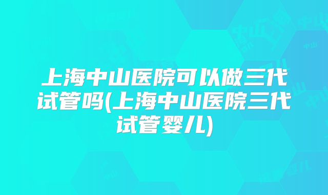 上海中山医院可以做三代试管吗(上海中山医院三代试管婴儿)