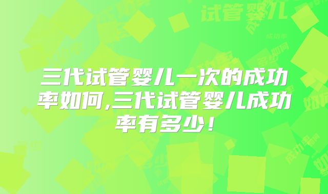 三代试管婴儿一次的成功率如何,三代试管婴儿成功率有多少！