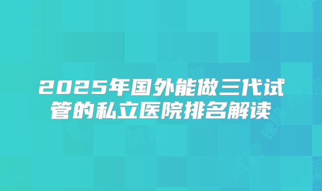 2025年国外能做三代试管的私立医院排名解读