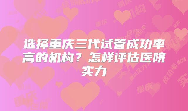 选择重庆三代试管成功率高的机构？怎样评估医院实力