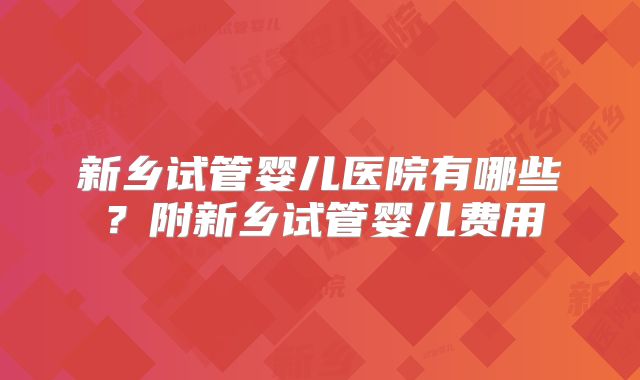 新乡试管婴儿医院有哪些？附新乡试管婴儿费用