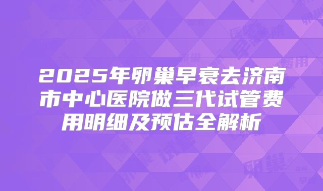 2025年卵巢早衰去济南市中心医院做三代试管费用明细及预估全解析