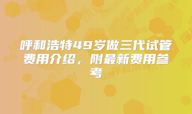 呼和浩特49岁做三代试管费用介绍，附最新费用参考