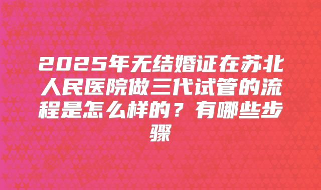 2025年无结婚证在苏北人民医院做三代试管的流程是怎么样的?有哪些步骤