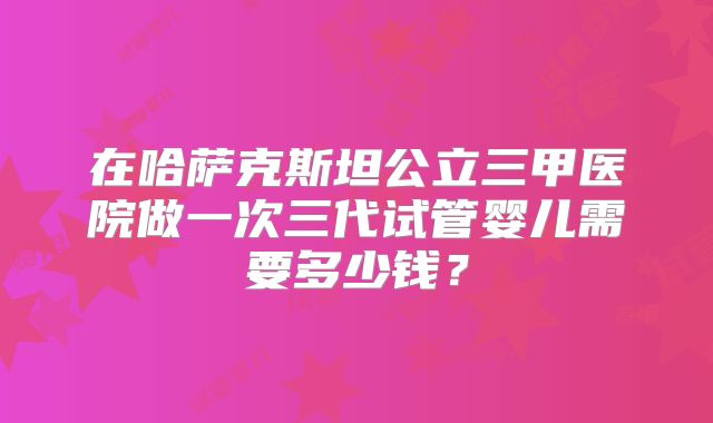 在哈萨克斯坦公立三甲医院做一次三代试管婴儿需要多少钱？