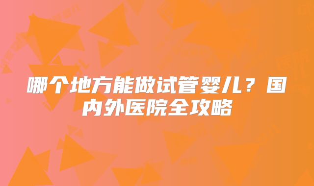 哪个地方能做试管婴儿?国内外医院全攻略