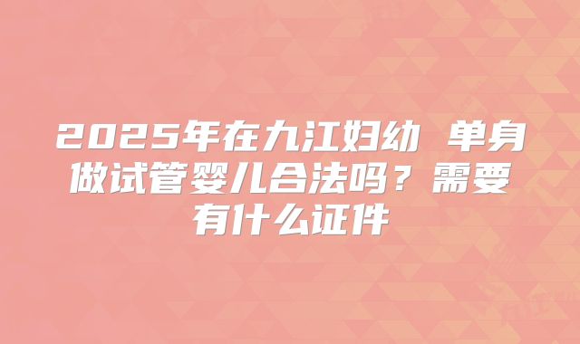 2025年在九江妇幼 单身做试管婴儿合法吗？需要有什么证件