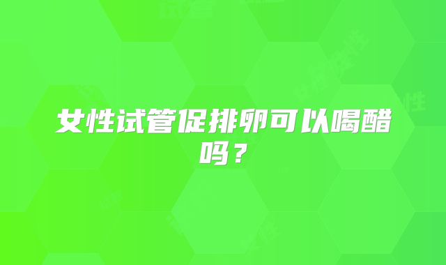 女性试管促排卵可以喝醋吗?