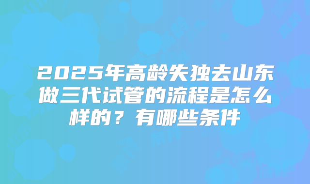 2025年高龄失独去山东做三代试管的流程是怎么样的?有哪些条件