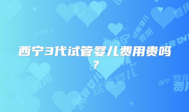 西宁3代试管婴儿费用贵吗？