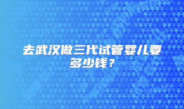 去武汉做三代试管婴儿要多少钱?