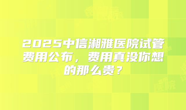2025中信湘雅医院试管费用公布，费用真没你想的那么贵？