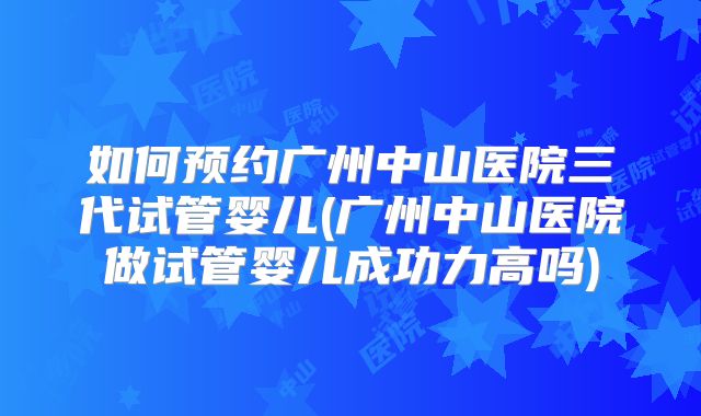 如何预约广州中山医院三代试管婴儿(广州中山医院做试管婴儿成功力高吗)