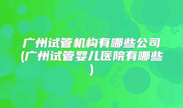 广州试管机构有哪些公司(广州试管婴儿医院有哪些)