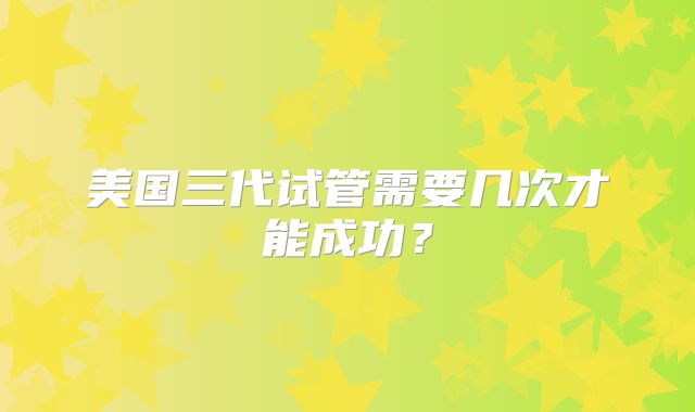美国三代试管需要几次才能成功?