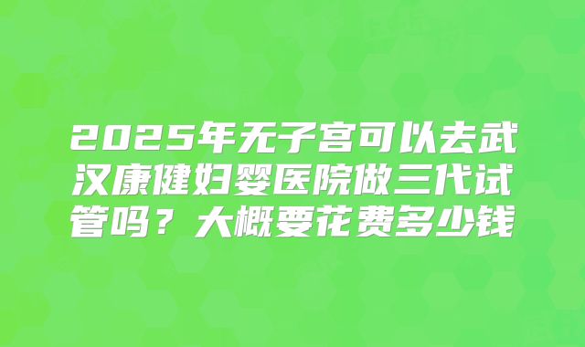 2025年无子宫可以去武汉康健妇婴医院做三代试管吗？大概要花费多少钱