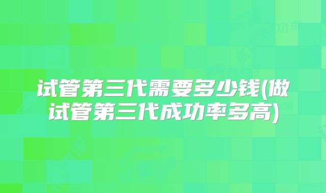试管第三代需要多少钱(做试管第三代成功率多高)
