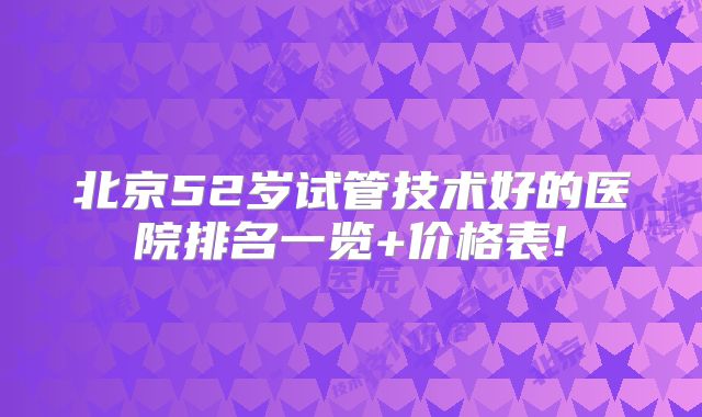 北京52岁试管技术好的医院排名一览+价格表!