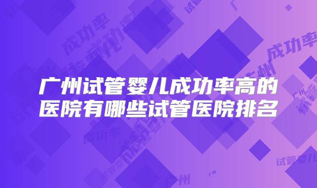 广州试管婴儿成功率高的医院有哪些试管医院排名