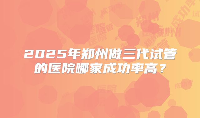 2025年郑州做三代试管的医院哪家成功率高？