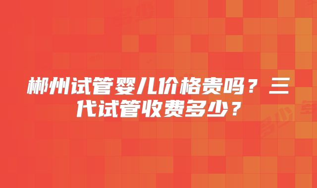 郴州试管婴儿价格贵吗？三代试管收费多少？