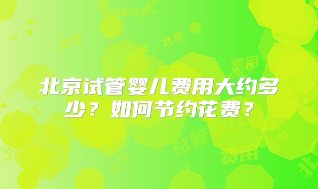 北京试管婴儿费用大约多少?如何节约花费?