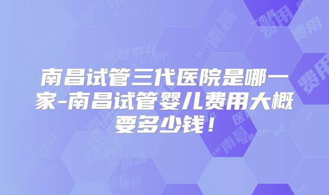南昌试管三代医院是哪一家-南昌试管婴儿费用大概要多少钱！