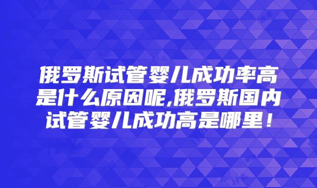 俄罗斯试管婴儿成功率高是什么原因呢,俄罗斯国内试管婴儿成功高是哪里!