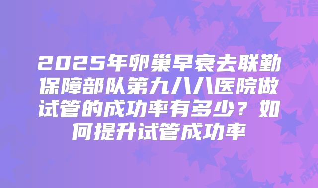 2025年卵巢早衰去联勤保障部队第九八八医院做试管的成功率有多少？如何提升试管成功率