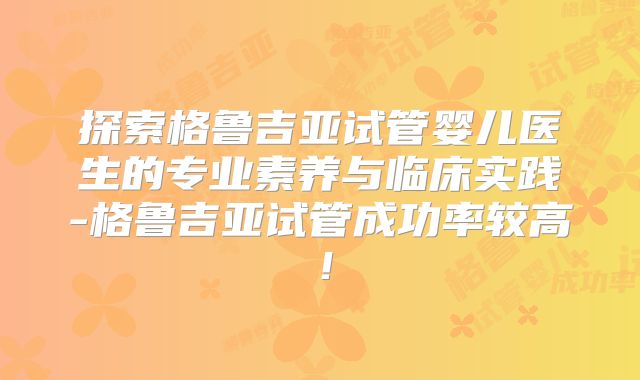 探索格鲁吉亚试管婴儿医生的专业素养与临床实践-格鲁吉亚试管成功率较高！