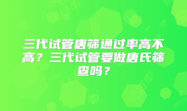 三代试管唐筛通过率高不高？三代试管要做唐氏筛查吗？