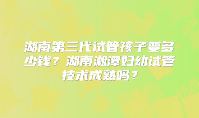 湖南第三代试管孩子要多少钱?湖南湘潭妇幼试管技术成熟吗?