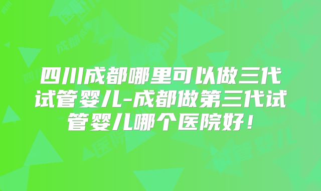 四川成都哪里可以做三代试管婴儿-成都做第三代试管婴儿哪个医院好!