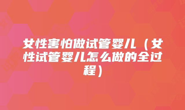 女性害怕做试管婴儿（女性试管婴儿怎么做的全过程）