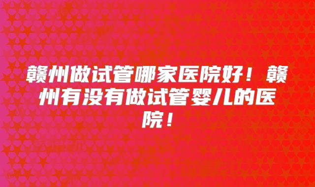 赣州做试管哪家医院好!赣州有没有做试管婴儿的医院!