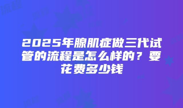 2025年腺肌症做三代试管的流程是怎么样的？要花费多少钱