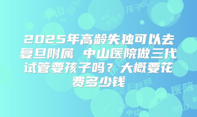 2025年高龄失独可以去复旦附属 中山医院做三代试管要孩子吗?大概要花费多少钱