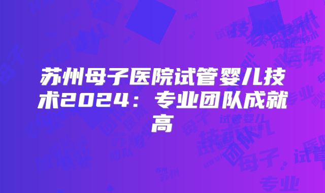 苏州母子医院试管婴儿技术2024:专业团队成就高
