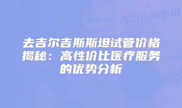 去吉尔吉斯斯坦试管价格揭秘:高性价比医疗服务的优势分析