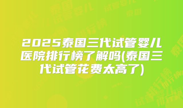 2025泰国三代试管婴儿医院排行榜了解吗(泰国三代试管花费太高了)