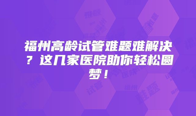 福州高龄试管难题难解决?这几家医院助你轻松圆梦!